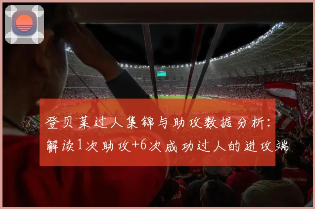 登贝莱过人集锦与助攻数据分析:解读1次助攻+6次成功过人的进攻端表现
