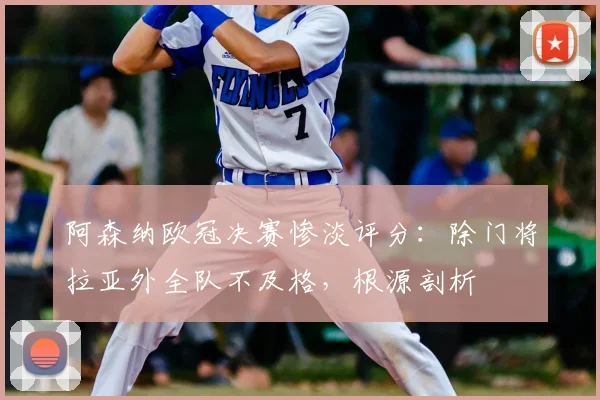阿森纳欧冠决赛惨淡评分:除门将拉亚外全队不及格,根源剖析