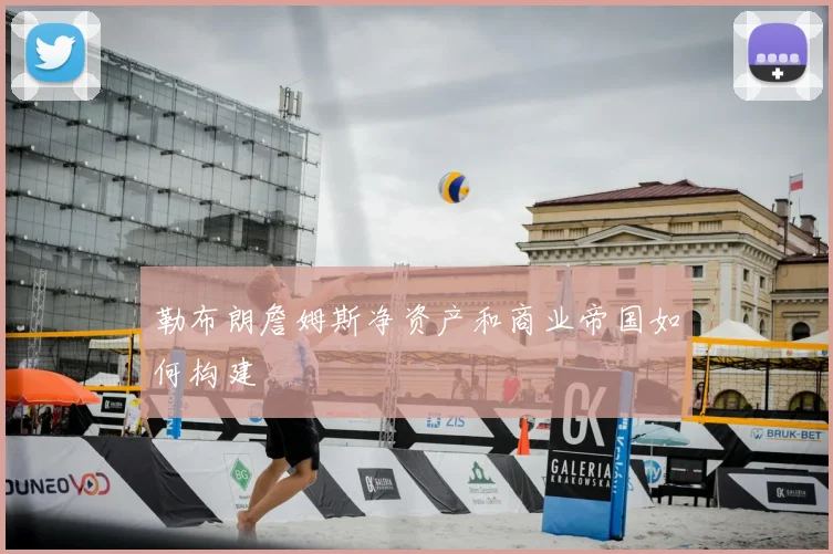 勒布朗詹姆斯净资产和商业帝国如何构建