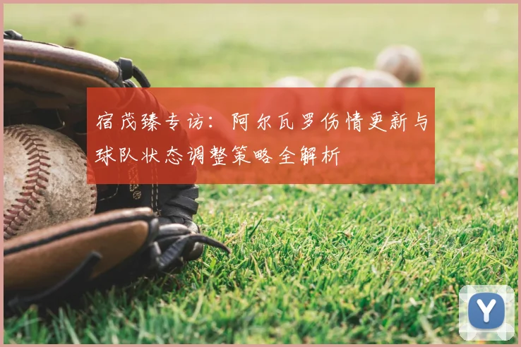宿茂臻专访:阿尔瓦罗伤情更新与球队状态调整策略全解析