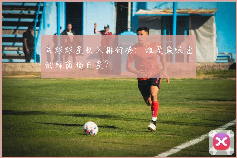 足球球星收入排行榜：谁是最吸金的绿茵场巨星？