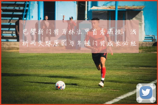 巴黎新门将马林法甲首秀遇挫,浅析两失球原因与年轻门将成长必经之路