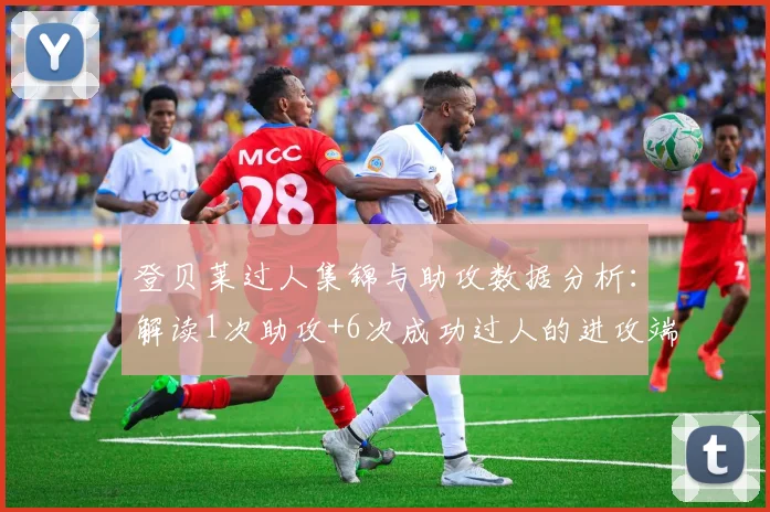 登贝莱过人集锦与助攻数据分析:解读1次助攻+6次成功过人的进攻端表现