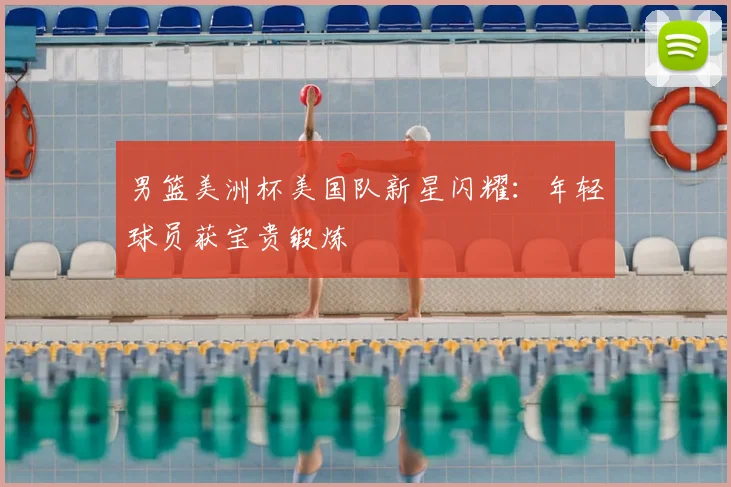 男篮美洲杯美国队新星闪耀:年轻球员获宝贵锻炼