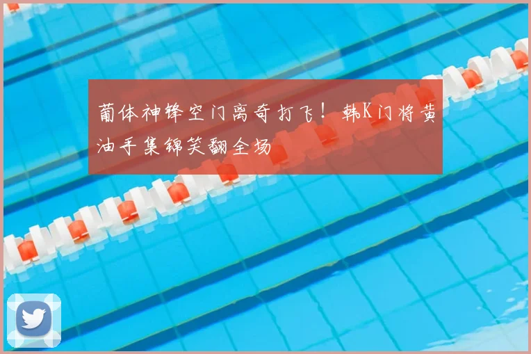 葡体神锋空门离奇打飞!韩K门将黄油手集锦笑翻全场