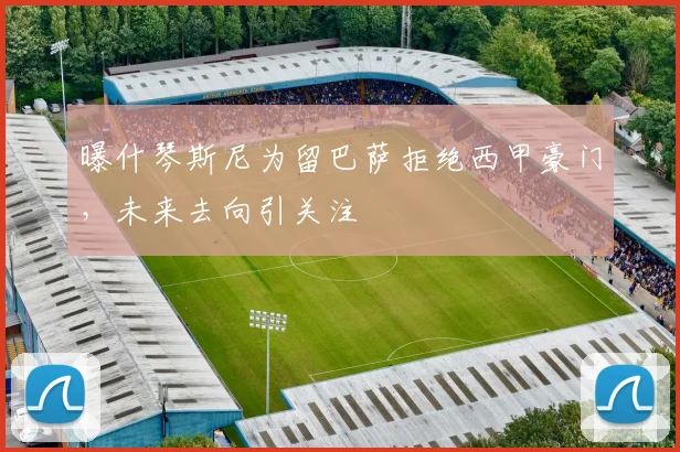 曝什琴斯尼为留巴萨拒绝西甲豪门,未来去向引关注