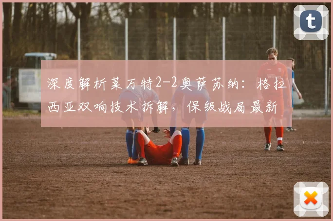 深度解析莱万特2-2奥萨苏纳：格拉西亚双响技术拆解，保级战局最新影响