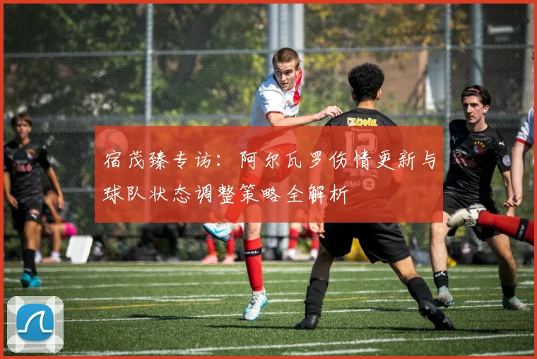 宿茂臻专访：阿尔瓦罗伤情更新与球队状态调整策略全解析
