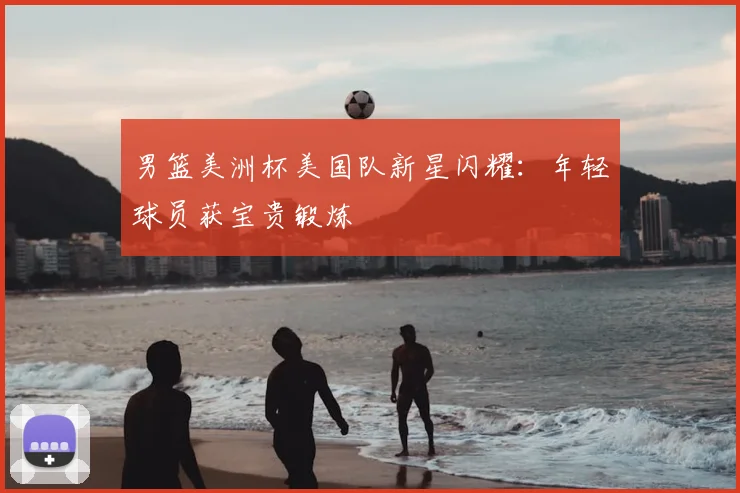 男篮美洲杯美国队新星闪耀:年轻球员获宝贵锻炼