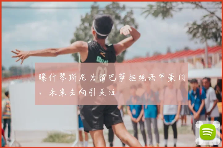 曝什琴斯尼为留巴萨拒绝西甲豪门,未来去向引关注